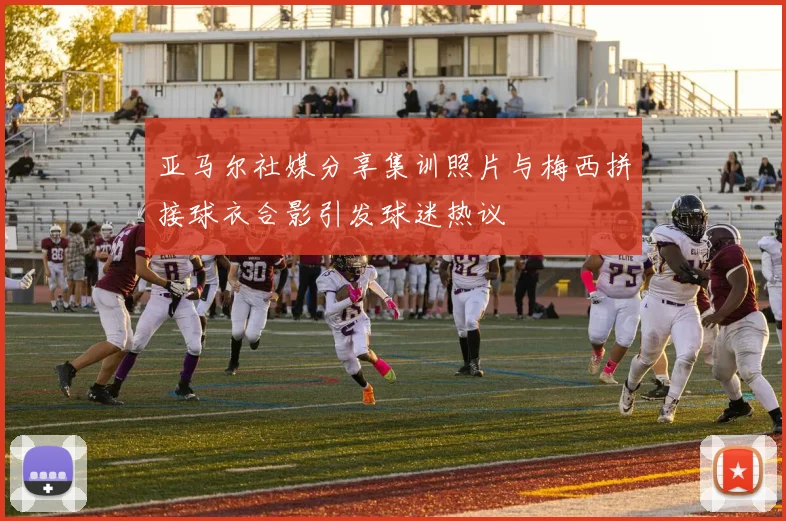 亚马尔社媒分享集训照片与梅西拼接球衣合影引发球迷热议