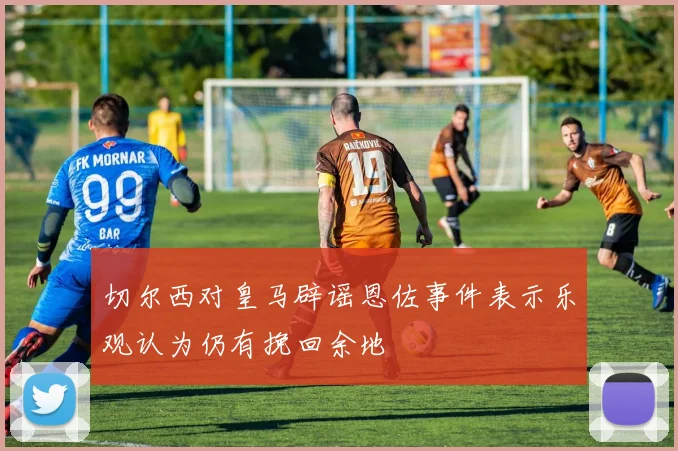 切尔西对皇马辟谣恩佐事件表示乐观认为仍有挽回余地