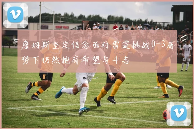 詹姆斯坚定信念面对雷霆挑战0-3局势下仍然抱有希望与斗志