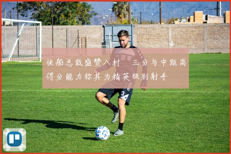 快船总裁盛赞八村塁三分与中距离得分能力称其为精英级别射手