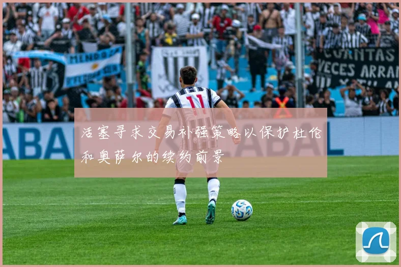 活塞寻求交易补强策略以保护杜伦和奥萨尔的续约前景