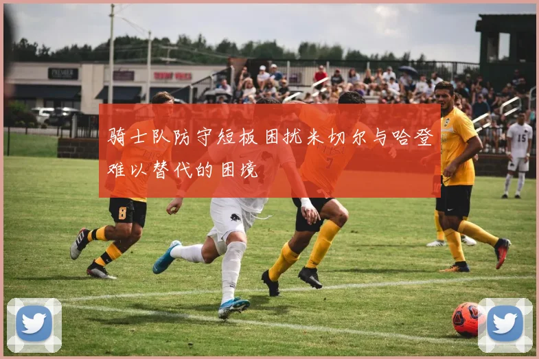 骑士队防守短板困扰米切尔与哈登难以替代的困境