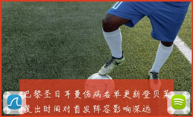 巴黎圣日耳曼伤病名单更新登贝莱复出时间对首发阵容影响深远