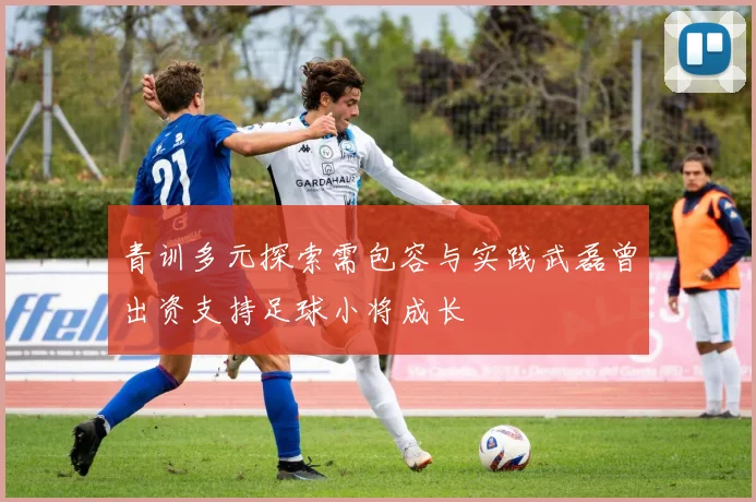 青训多元探索需包容与实践武磊曾出资支持足球小将成长