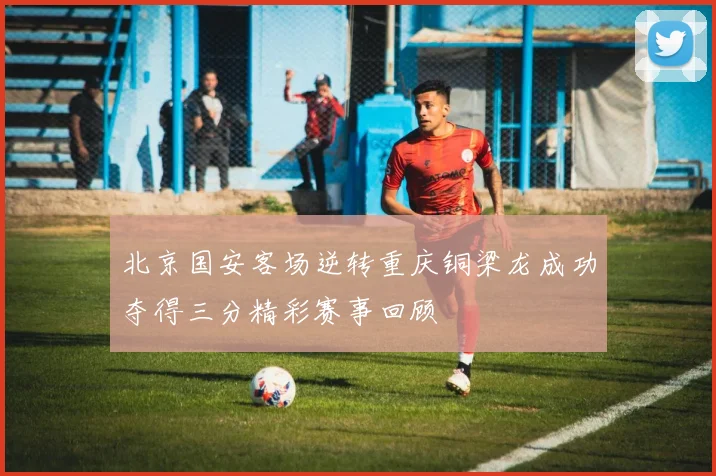 北京国安客场逆转重庆铜梁龙成功夺得三分精彩赛事回顾