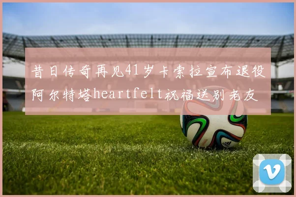 昔日传奇再见41岁卡索拉宣布退役阿尔特塔heartfelt祝福送别老友