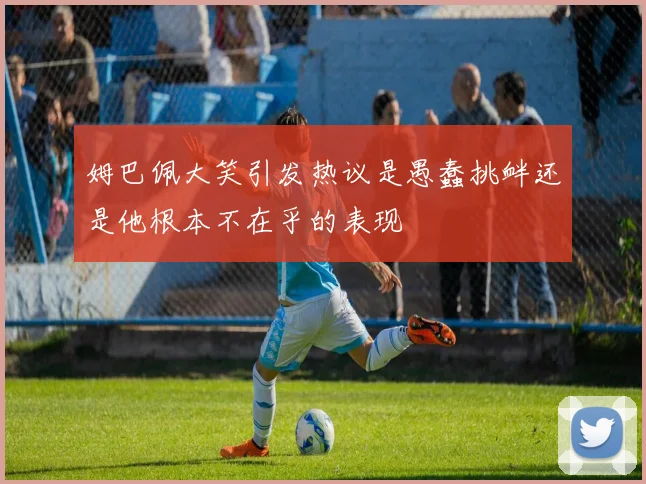 姆巴佩大笑引发热议是愚蠢挑衅还是他根本不在乎的表现