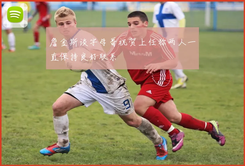 詹金斯谈字母哥祝贺上任称两人一直保持良好联系