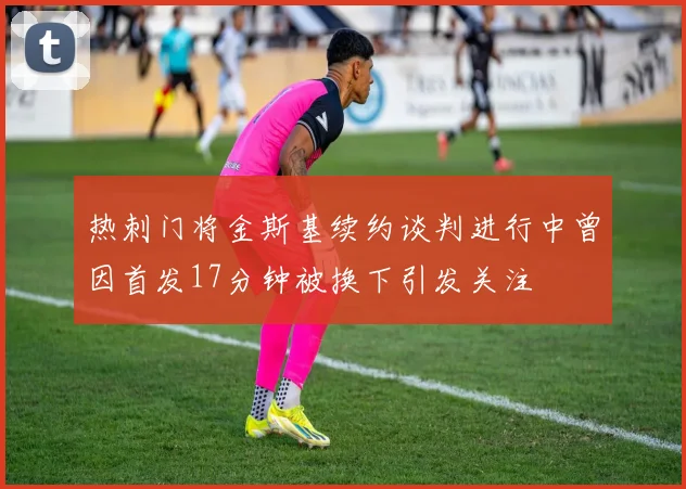 热刺门将金斯基续约谈判进行中曾因首发17分钟被换下引发关注