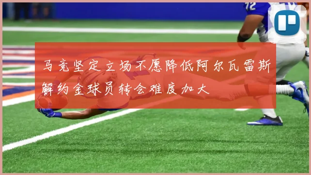 马竞坚定立场不愿降低阿尔瓦雷斯解约金球员转会难度加大