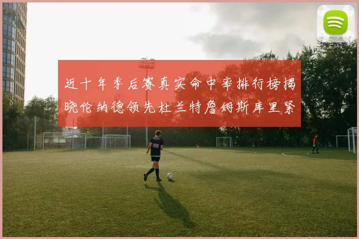 近十年季后赛真实命中率排行榜揭晓伦纳德领先杜兰特詹姆斯库里紧随其后