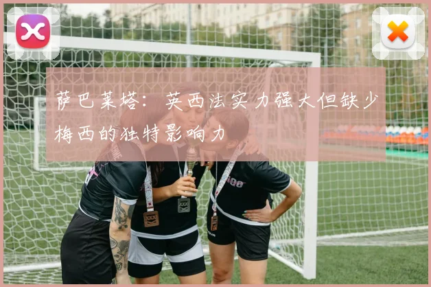 萨巴莱塔：英西法实力强大但缺少梅西的独特影响力