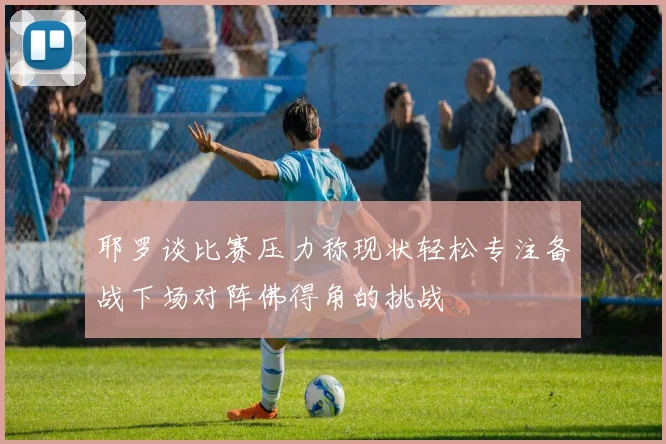 耶罗谈比赛压力称现状轻松专注备战下场对阵佛得角的挑战