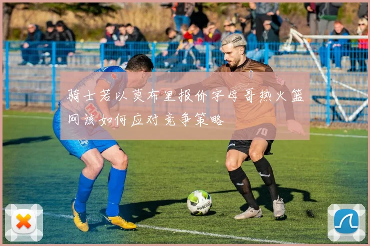 骑士若以莫布里报价字母哥热火篮网该如何应对竞争策略