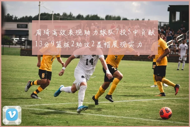 周琦高效表现助力球队7投5中贡献13分9篮板2助攻2盖帽展现实力