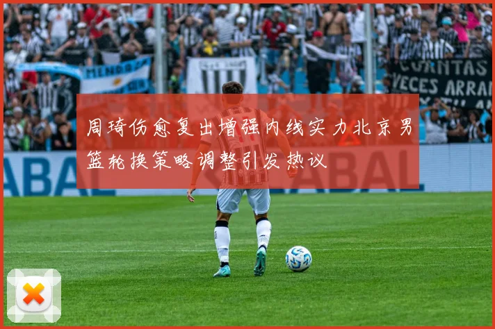 周琦伤愈复出增强内线实力北京男篮轮换策略调整引发热议