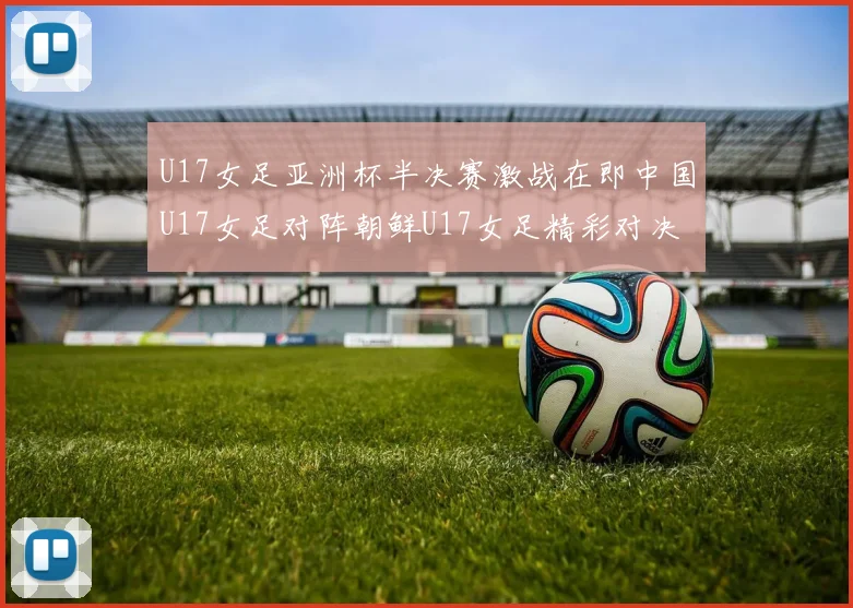 U17女足亚洲杯半决赛激战在即中国U17女足对阵朝鲜U17女足精彩对决即将开启