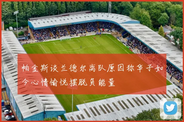 帕金斯谈兰德尔离队原因称华子如今心情愉悦摆脱负能量
