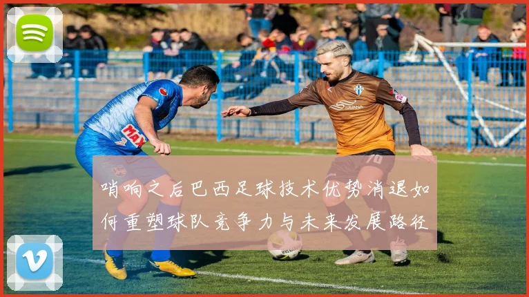 哨响之后巴西足球技术优势消退如何重塑球队竞争力与未来发展路径