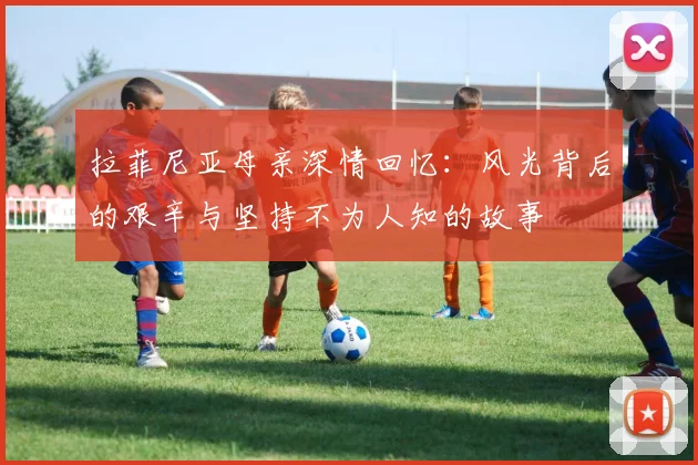 拉菲尼亚母亲深情回忆：风光背后的艰辛与坚持不为人知的故事