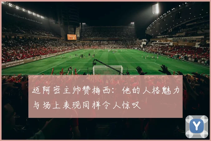 迈阿密主帅赞梅西：他的人格魅力与场上表现同样令人惊叹