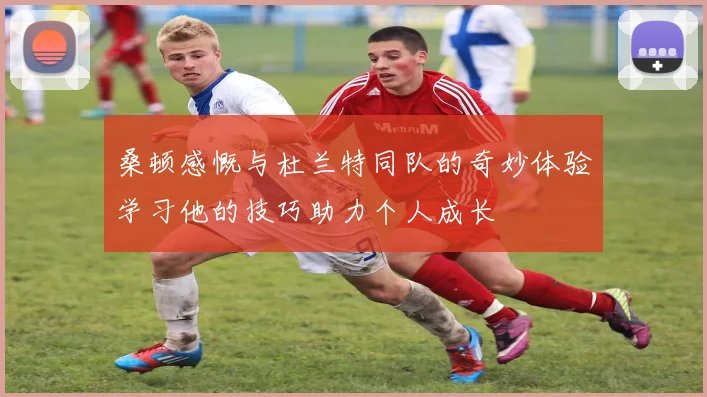 桑顿感慨与杜兰特同队的奇妙体验学习他的技巧助力个人成长