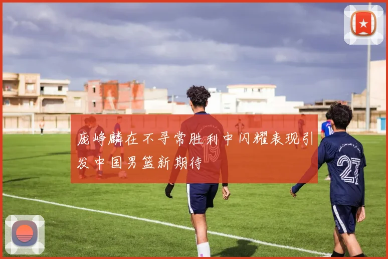 庞峥麟在不寻常胜利中闪耀表现引发中国男篮新期待