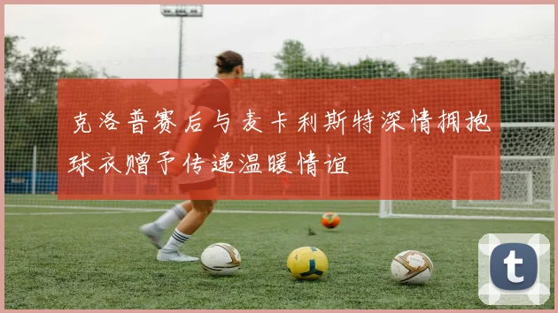 克洛普赛后与麦卡利斯特深情拥抱球衣赠予传递温暖情谊